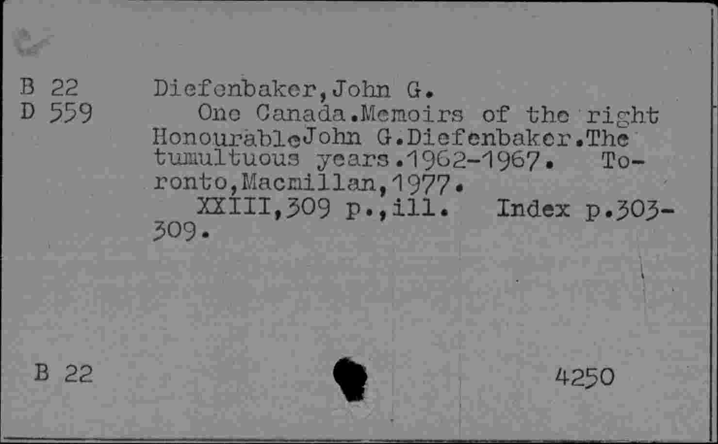 ﻿В 22
D 559
Diefonbaker,John G.
Ono Canada.Memoirs of the right HonourableJohn G.Diefenbaker.The tumultuous years.1962-1967, Toronto, Macmillan, 1977 •
XXIII,509 p.,ill. Index p.505 309.
В 22
4-250